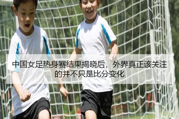 中国女足热身赛结果揭晓后，外界真正该关注的并不只是比分变化